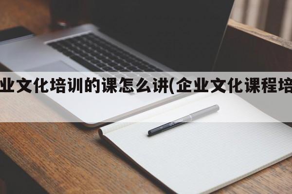 企业文化培训的课怎么讲(企业文化课程培训)