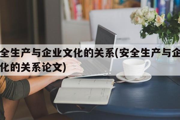 安全生产与企业文化的关系(安全生产与企业文化的关系论文)